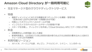 8
Amazon Cloud Directory が⼀般利⽤可能に
• 完全マネージド型のクラウドディレクトリサービス
• 特徴
– 複数ディメンジョンにまたがる階層を持つディレクトリを構築・管理可能
（従来のAD LDSやLDAPは単⼀の階層のみが可能）
– 何億というオブジェクトへのスケールが可能
– インフラストラクチャのスケールやサーバの管理が不要
– スキーマを定義し、ディレクトリを作成してCloud Directory APIにてデータ投⼊が可能
• 料⾦
– 初期費⽤なしの使⽤量に応じた課⾦
– 新規利⽤者は、1か⽉あたり100,000回の読み取りおよび10,000回の書き込みと1GBのス
トレージが12か⽉間無料
• 利⽤可能リージョン
– オハイオ、バージニア北部、オレゴン、アイルランド、シドニー、シンガポール
https://aws.amazon.com/jp/about-aws/whats-new/2017/01/amazon-cloud-directory-now-generally-available/
 