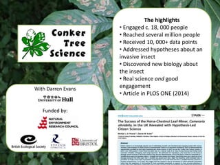 Mass participation & hypothesis-led
With Darren Evans
Funded by:
The highlights
• Engaged c. 18, 000 people
• Reached several million people
• Received 10, 000+ data points
• Addressed hypotheses about an
invasive insect
• Discovered new biology about
the insect
• Real science and good
engagement
• Article in PLOS ONE (2014)
 