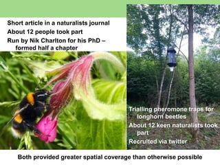 Short article in a naturalists journal
About 12 people took part
Run by Nik Charlton for his PhD –
formed half a chapter
Trialling pheromone traps for
longhorn beetles
About 12 keen naturalists took
part
Recruited via twitter
Both provided greater spatial coverage than otherwise possible
 