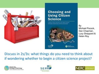By
Michael Pocock,
Dan Chapman,
Lucy Sheppard &
Helen Roy
Discuss in 2s/3s: what things do you need to think about
if wondering whether to begin a citizen science project?
 