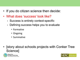 • If you do citizen science then decide:
• What does ‘success’ look like?
• Success is entirely context-specific
• Defining success helps you to evaluate
• Formative
• Ongoing
• Summative
• [story about schools projects with Conker Tree
Science]
 