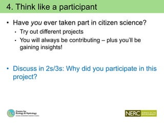 4. Think like a participant
• Have you ever taken part in citizen science?
• Try out different projects
• You will always be contributing – plus you’ll be
gaining insights!
• Discuss in 2s/3s: Why did you participate in this
project?
 
