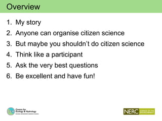 Overview
1. My story
2. Anyone can organise citizen science
3. But maybe you shouldn’t do citizen science
4. Think like a participant
5. Ask the very best questions
6. Be excellent and have fun!
 