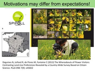 Motivations may differ from expectations!
Deguines N, Julliard R, de Flores M, Fontaine C (2012) The Whereabouts of Flower Visitors:
Contrasting Land-Use Preferences Revealed by a Country-Wide Survey Based on Citizen
Science. PLoS ONE 7(9): e45822
 