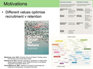 Motivations
• Different values optimise
recruitment v retention
Blackmore et al. 2013. Common Cause for Nature: Finding values
and frames in the conservation sector.
Rotman et al. 2012. Dynamic changes in motivation in collaborative
citizen-science projects. Proc. ACM 2012 Conf. on Computer
Supported Cooperative Work: 217.
Grove-White et al. 2007. Amateurs as experts: harnessing new
networks for biodiversity’. Lancaster University.
 