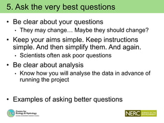 5. Ask the very best questions
• Be clear about your questions
• They may change… Maybe they should change?
• Keep your aims simple. Keep instructions
simple. And then simplify them. And again.
• Scientists often ask poor questions
• Be clear about analysis
• Know how you will analyse the data in advance of
running the project
• Examples of asking better questions
 