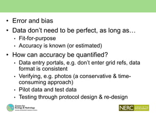 • Error and bias
• Data don’t need to be perfect, as long as…
• Fit-for-purpose
• Accuracy is known (or estimated)
• How can accuracy be quantified?
• Data entry portals, e.g. don’t enter grid refs, data
format is consistent
• Verifying, e.g. photos (a conservative & time-
consuming approach)
• Pilot data and test data
• Testing through protocol design & re-design
 