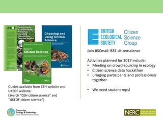 Join JISCmail: BES-citizenscience
Activities planned for 2017 include:
• Meeting on crowd-sourcing in ecology
• Citizen science data hackathon
• Bringing participants and professionals
together
• We need student reps!
Citizen
Science
Group
Guides available from CEH website and
UKEOF website.
(Search “CEH citizen science” and
“UKEOF citizen science”)
 