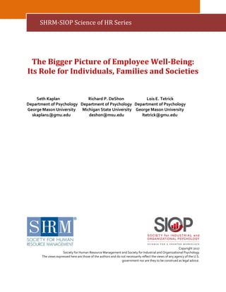 The Bigger Picture of Employee Well-Being:
Its Role for Individuals, Families and Societies
Seth Kaplan Richard P. DeShon Lois E. Tetrick
Department of Psychology Department of Psychology Department of Psychology
George Mason University Michigan State University George Mason University
skaplan1@gmu.edu deshon@msu.edu ltetrick@gmu.edu
Copyright 2017
Society for Human Resource Management and Society for Industrial and Organizational Psychology
The views expressed here are those of the authors and do not necessarily reflect the views of any agency of the U.S.
government nor are they to be construed as legal advice.
SHRM-SIOP Science of HR Series
 