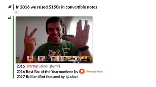 2015 Startup Saun alumni 
2016 Best Bot of the Year nominee by 
2017 Brilliant Bot featured by
In 2016 we raised $150k in ...