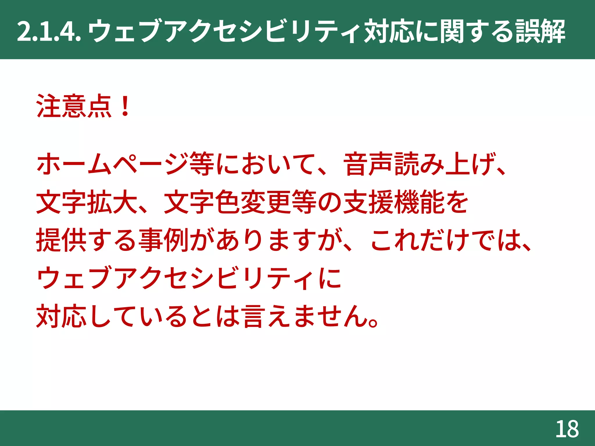 2.1.4.ウェブアクセシビリティ対応に関する誤解
注意点！
ホームページ等において、音声読み上げ、
文字拡大、文字色変更等の支援機能を
提供する事例がありますが、これだけでは、
ウェブアクセシビリティに
対応しているとは言えません。
18
 