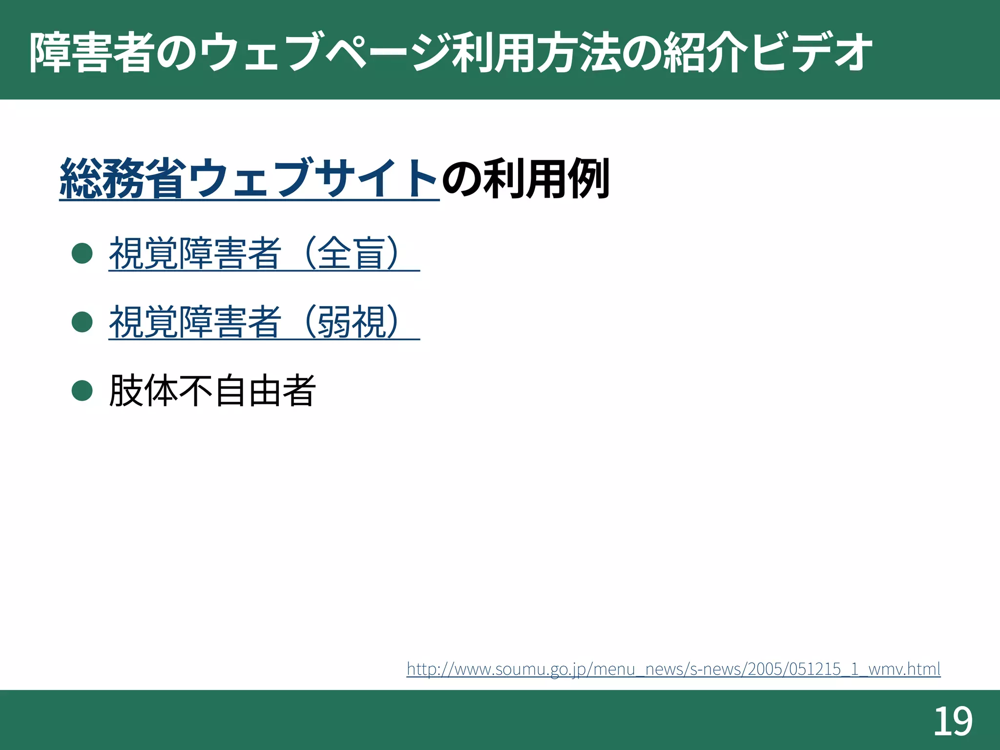 障害者のウェブページ利用方法の紹介ビデオ
総務省ウェブサイトの利用例
 視覚障害者（全盲）
 視覚障害者（弱視）
 肢体不自由者
19
http://www.soumu.go.jp/menu_news/s-news/2005/051215_1_wmv.html
 