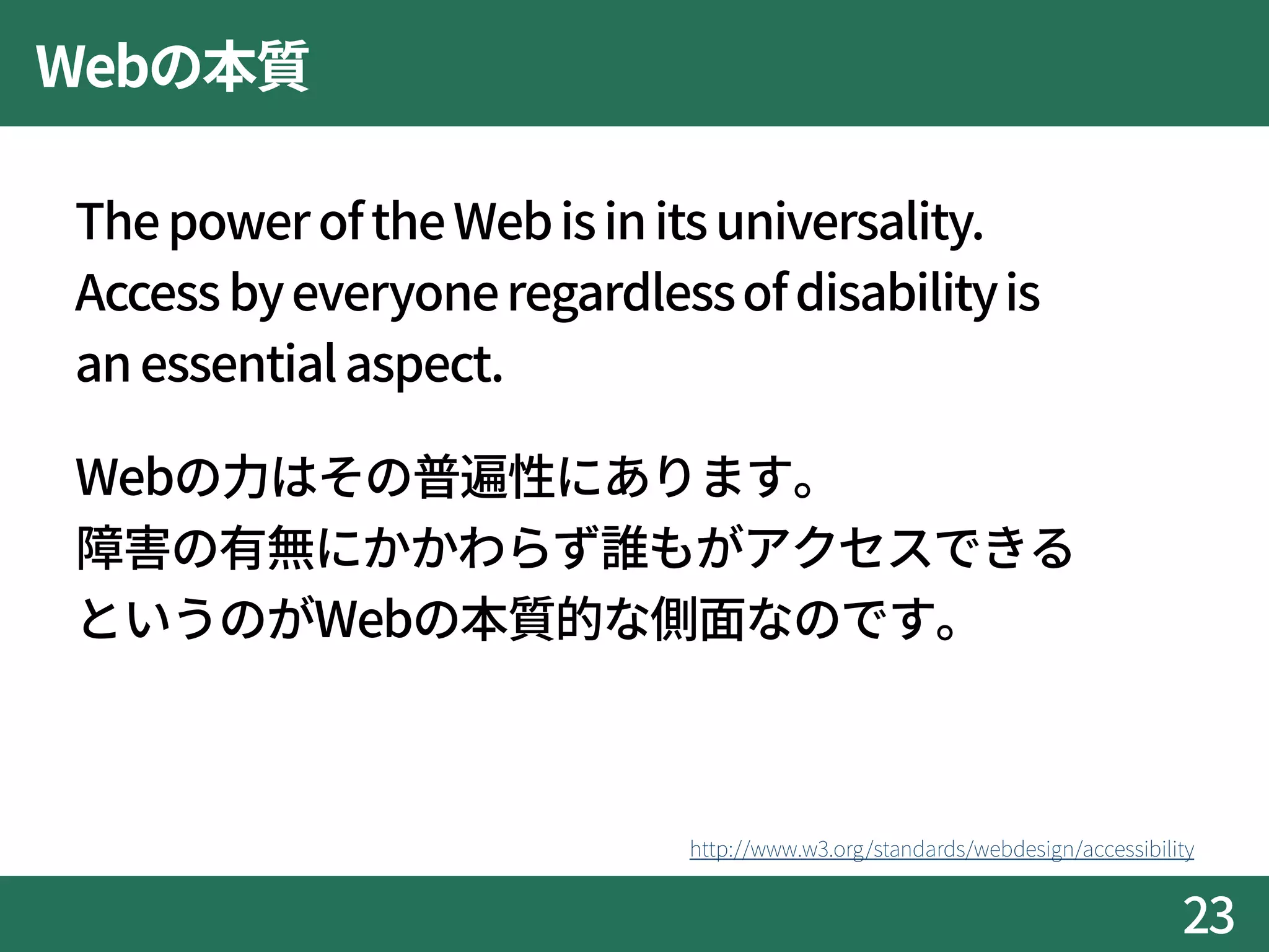 Webの本質
ThepoweroftheWebisinitsuniversality.
Access byeveryoneregardlessofdisabilityis
an essentialaspect.
Webの力はその普遍性にあります。
障害の有無にかかわらず誰もがアクセスできる
というのがWebの本質的な側面なのです。
23
http://www.w3.org/standards/webdesign/accessibility
 