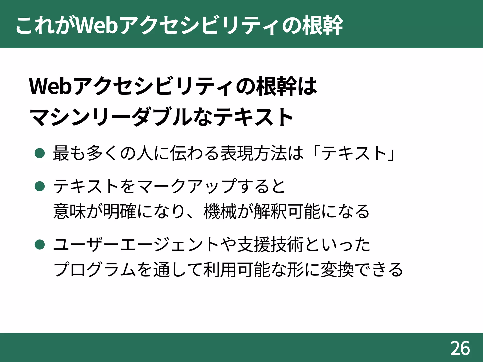 これがWebアクセシビリティの根幹
Webアクセシビリティの根幹は
マシンリーダブルなテキスト
 最も多くの人に伝わる表現方法は「テキスト」
 テキストをマークアップすると
意味が明確になり、機械が解釈可能になる
 ユーザーエージェントや支援技術といった
プログラムを通して利用可能な形に変換できる
26
 