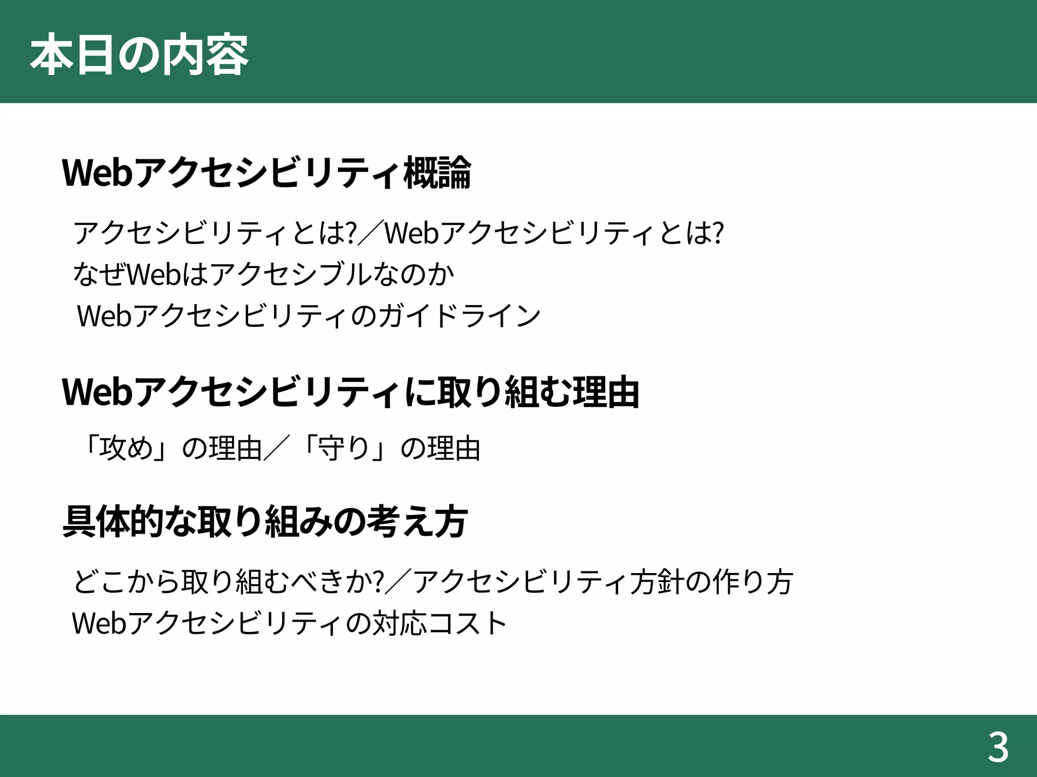 本日の内容
 Webアクセシビリティ概論
アクセシビリティとは?／Webアクセシビリティとは?
なぜWebはアクセシブルなのか
Webアクセシビリティのガイドライン
 Webアクセシビリティに取り組む理由
「攻め」の理由／「守り」の理由
 具体的な取り組みの考え方
どこから取り組むべきか?／アクセシビリティ方針の作り方
Webアクセシビリティの対応コスト
3
 