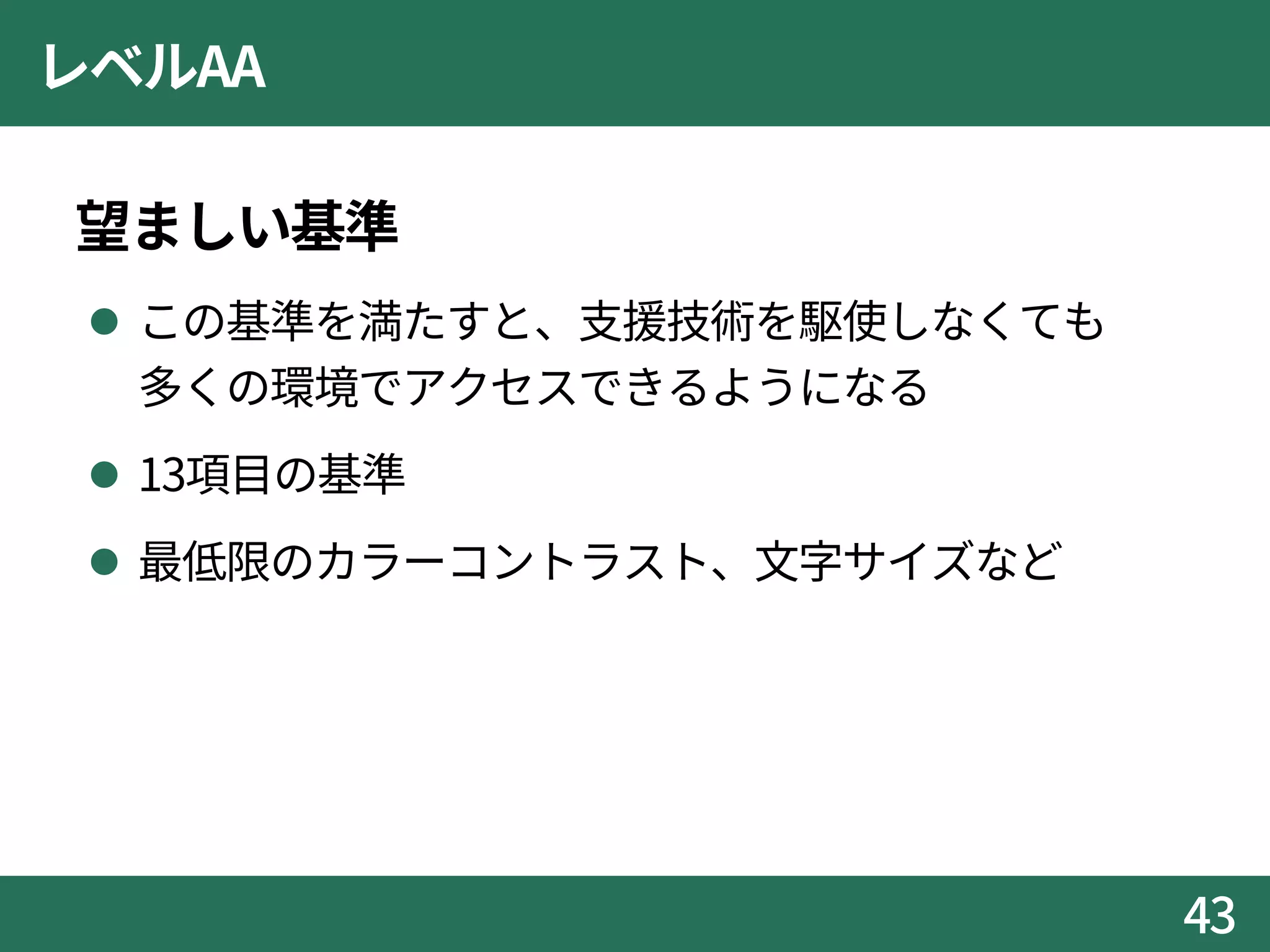 レベルAA
望ましい基準
 この基準を満たすと、支援技術を駆使しなくても
多くの環境でアクセスできるようになる
 13項目の基準
 最低限のカラーコントラスト、文字サイズなど
43
 