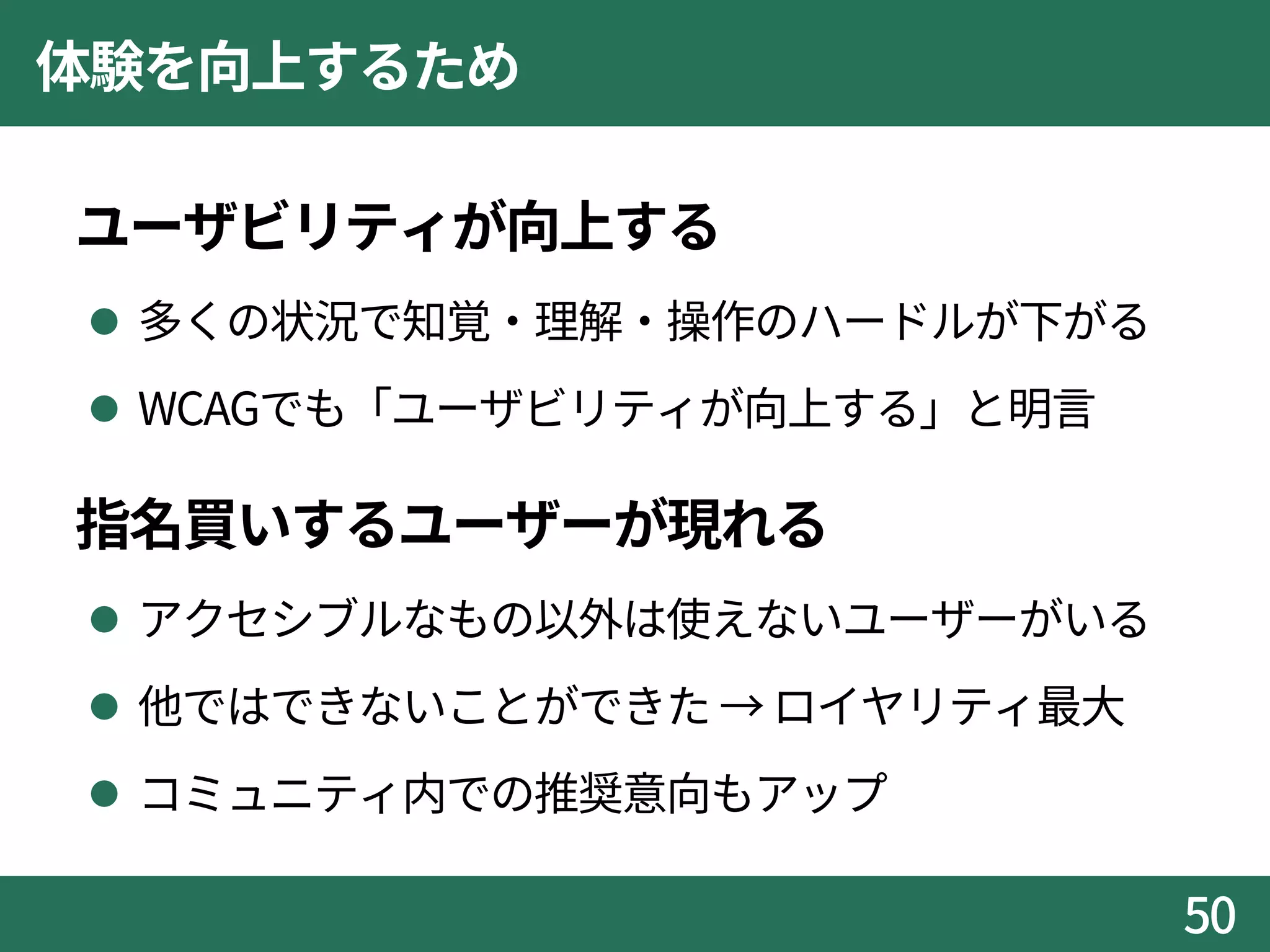 体験を向上するため
ユーザビリティが向上する
 多くの状況で知覚・理解・操作のハードルが下がる
 WCAGでも「ユーザビリティが向上する」と明言
指名買いするユーザーが現れる
 アクセシブルなもの以外は使えないユーザーがいる
 他ではできないことができた → ロイヤリティ最大
 コミュニティ内での推奨意向もアップ
50
 