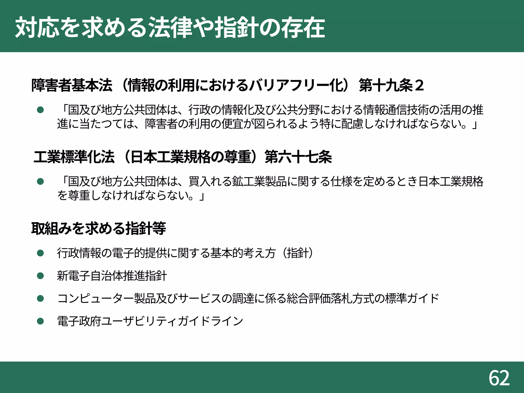 対応を求める法律や指針の存在
 障害者基本法（情報の利用におけるバリアフリー化）第十九条２
 「国及び地方公共団体は、行政の情報化及び公共分野における情報通信技術の活用の推
進に当たつては、障害者の利用の便宜が図られるよう特に配慮しなければならない。」
 工業標準化法（日本工業規格の尊重）第六十七条
 「国及び地方公共団体は、買入れる鉱工業製品に関する仕様を定めるとき日本工業規格
を尊重しなければならない。」
 取組みを求める指針等
 行政情報の電子的提供に関する基本的考え方（指針）
 新電子自治体推進指針
 コンピューター製品及びサービスの調達に係る総合評価落札方式の標準ガイド
 電子政府ユーザビリティガイドライン
62
 