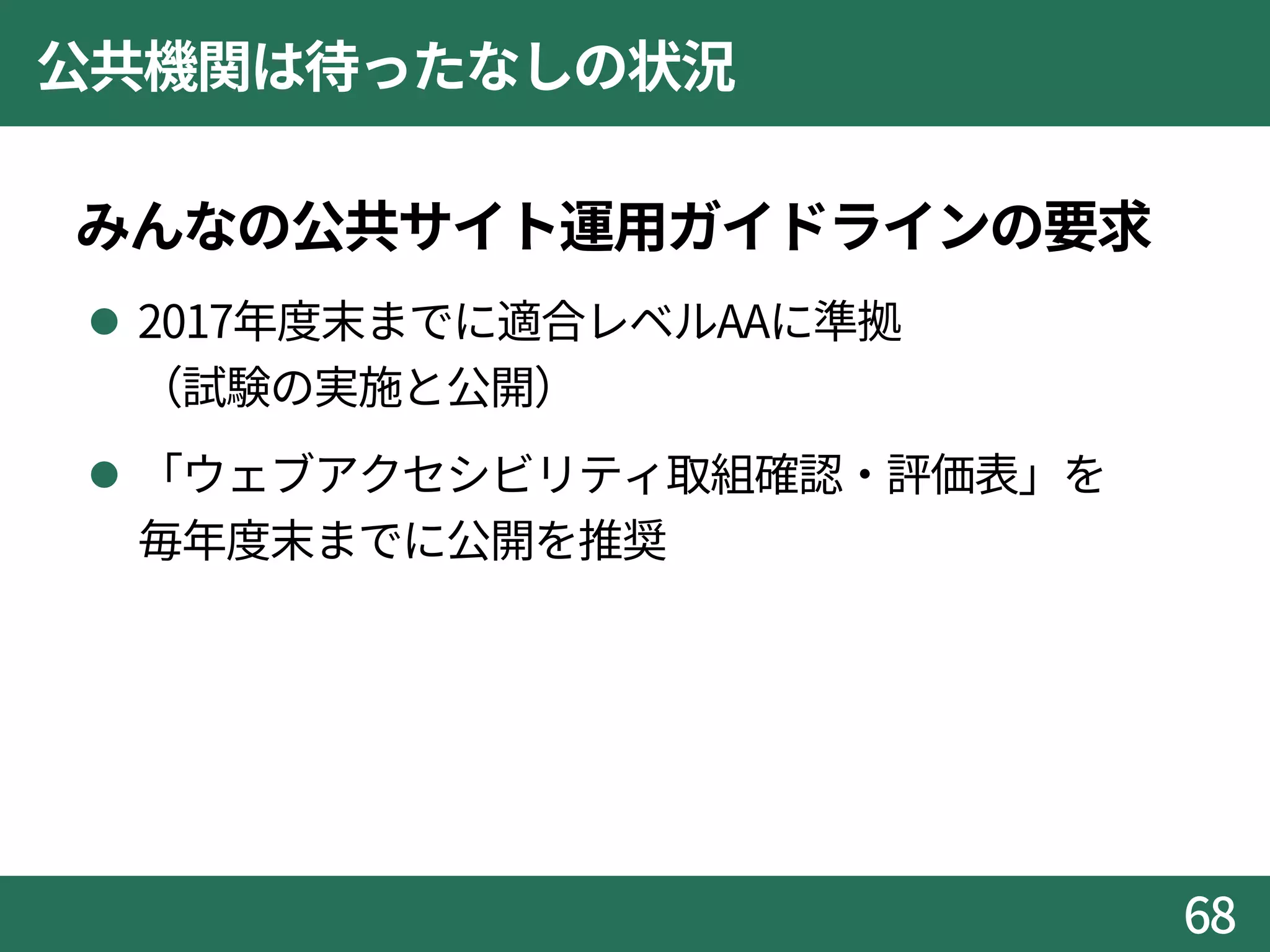公共機関は待ったなしの状況
みんなの公共サイト運用ガイドラインの要求
 2017年度末までに適合レベルAAに準拠
（試験の実施と公開）
 「ウェブアクセシビリティ取組確認・評価表」を
毎年度末までに公開を推奨
68
 