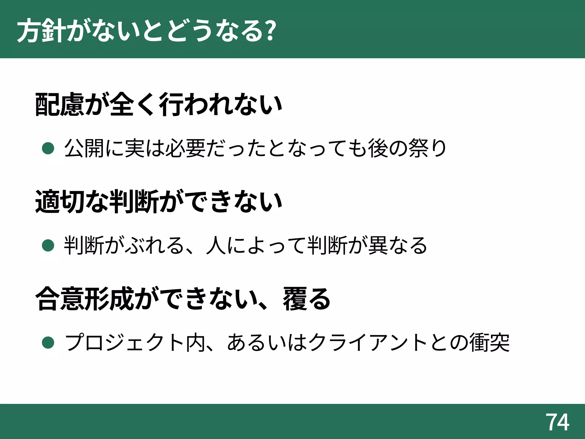 方針がないとどうなる?
配慮が全く行われない
 公開に実は必要だったとなっても後の祭り
適切な判断ができない
 判断がぶれる、人によって判断が異なる
合意形成ができない、覆る
 プロジェクト内、あるいはクライアントとの衝突
74
 