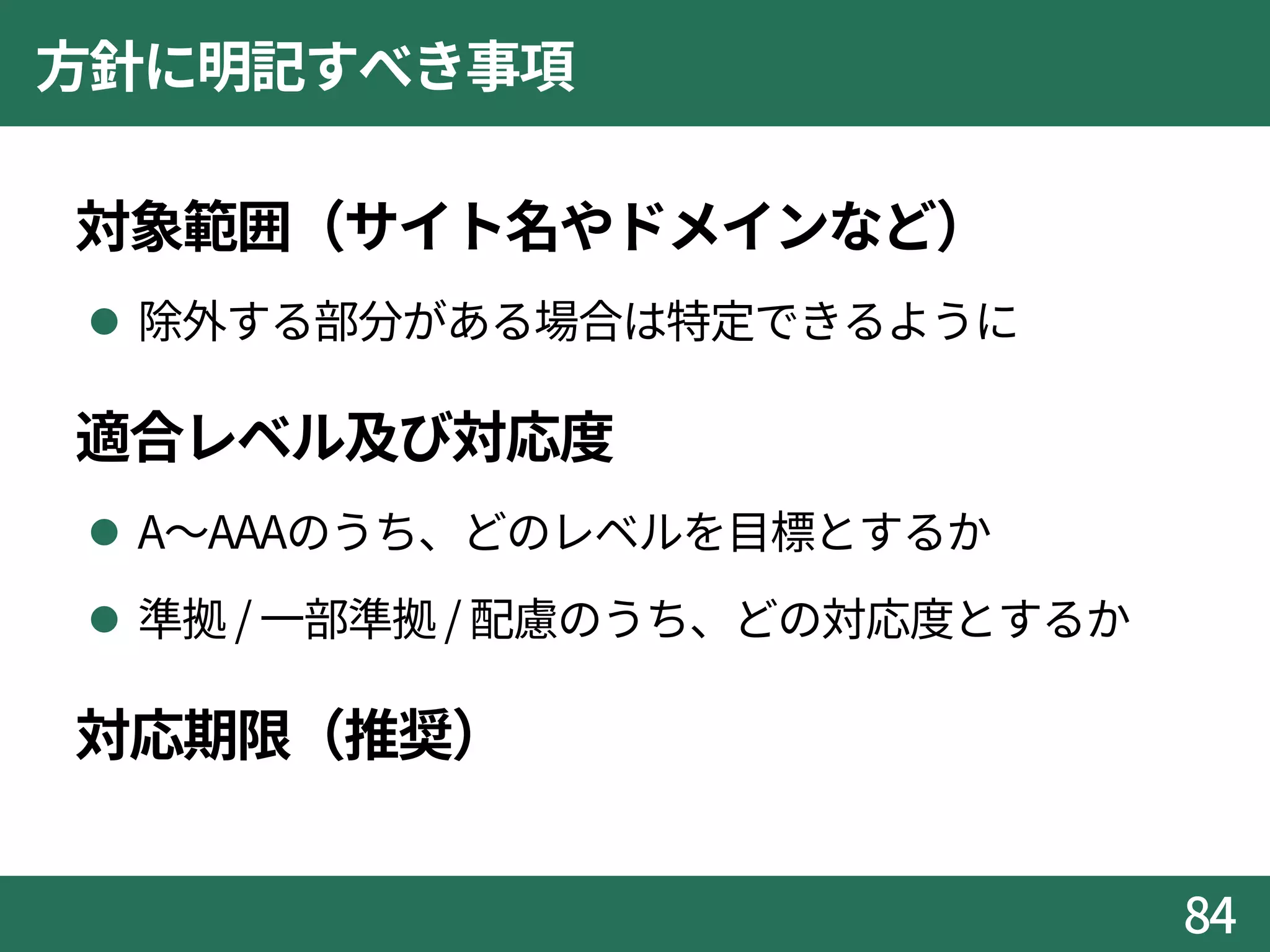 方針に明記すべき事項
対象範囲（サイト名やドメインなど）
 除外する部分がある場合は特定できるように
適合レベル及び対応度
 A～AAAのうち、どのレベルを目標とするか
 準拠 / 一部準拠/ 配慮のうち、どの対応度とするか
対応期限（推奨）
84
 