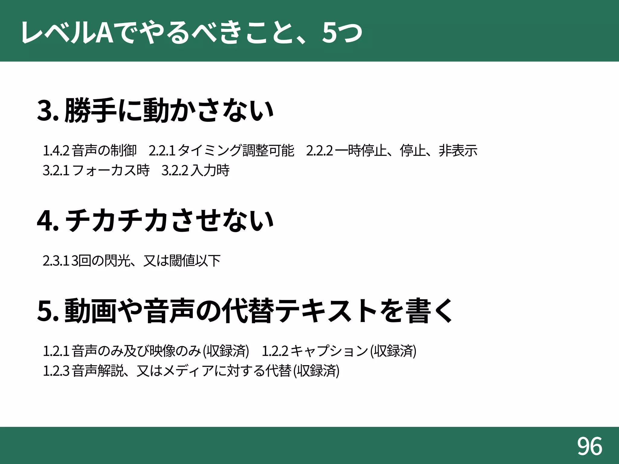 レベルAでやるべきこと、5つ
3.勝手に動かさない
1.4.2音声の制御 2.2.1タイミング調整可能 2.2.2一時停止、停止、非表示
3.2.1フォーカス時 3.2.2入力時
4.チカチカさせない
2.3.13回の閃光、又は閾値以下
5.動画や音声の代替テキストを書く
1.2.1音声のみ及び映像のみ(収録済) 1.2.2キャプション(収録済)
1.2.3音声解説、又はメディアに対する代替(収録済)
96
 