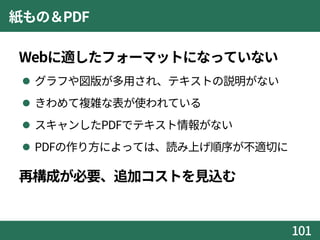 紙もの＆PDF
Webに適したフォーマットになっていない
 グラフや図版が多用され、テキストの説明がない
 きわめて複雑な表が使われている
 スキャンしたPDFでテキスト情報がない
 PDFの作り方によっては、読み上げ順序が不適切に
再構成が必要、追加コストを見込む
101
 