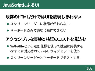 JavaScriptによるUI
既存のHTMLだけではUIを表現しきれない
 スクリーンリーダーに状態が伝わらない
 キーボードのみで適切に操作できない
アクセシブルな実装と検証のコストを見込む
 WAI-ARIAという追加仕様を使って独自に実装する
or すでに対応されているUIウィジェットを使う
 スクリーンリーダーとキーボードでテストする
103
 