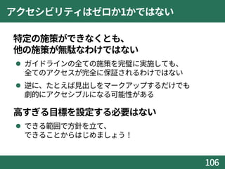 アクセシビリティはゼロか1かではない
 特定の施策ができなくとも、
他の施策が無駄なわけではない
 ガイドラインの全ての施策を完璧に実施しても、
全てのアクセスが完全に保証されるわけではない
 逆に、たとえば見出しをマークアップするだけでも
劇的にアクセシブルになる可能性がある
 高すぎる目標を設定する必要はない
 できる範囲で方針を立て、
できることからはじめましょう！
106
 