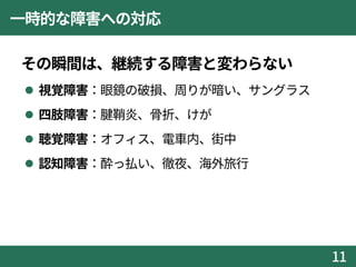 一時的な障害への対応
その瞬間は、継続する障害と変わらない
 視覚障害：眼鏡の破損、周りが暗い、サングラス
 四肢障害：腱鞘炎、骨折、けが
 聴覚障害：オフィス、電車内、街中
 認知障害：酔っ払い、徹夜、海外旅行
11
 