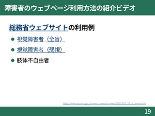 障害者のウェブページ利用方法の紹介ビデオ
総務省ウェブサイトの利用例
 視覚障害者（全盲）
 視覚障害者（弱視）
 肢体不自由者
19
http://www.soumu.go.jp/menu_news/s-news/2005/051215_1_wmv.html
 
