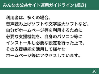 みんなの公共サイト運用ガイドライン(続き)
利用者は、多くの場合、
音声読み上げソフトや文字拡大ソフトなど、
自分がホームページ等を利用するために
必要な支援機能を、自身のパソコン等に
インストールし必要な設定を行った上で、
その支援機能を活用して様々な
ホームページ等にアクセスしています。
20
 