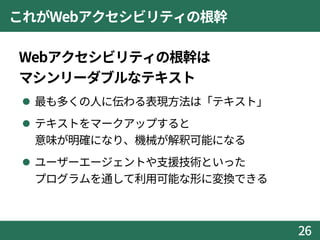 これがWebアクセシビリティの根幹
Webアクセシビリティの根幹は
マシンリーダブルなテキスト
 最も多くの人に伝わる表現方法は「テキスト」
 テキストをマークアップすると
意味が明確になり、機械が解釈可能になる
 ユーザーエージェントや支援技術といった
プログラムを通して利用可能な形に変換できる
26
 