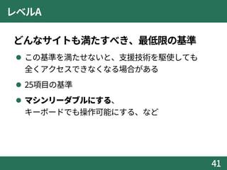レベルA
どんなサイトも満たすべき、最低限の基準
 この基準を満たせないと、支援技術を駆使しても
全くアクセスできなくなる場合がある
 25項目の基準
 マシンリーダブルにする、
キーボードでも操作可能にする、など
41
 