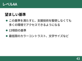 レベルAA
望ましい基準
 この基準を満たすと、支援技術を駆使しなくても
多くの環境でアクセスできるようになる
 13項目の基準
 最低限のカラーコントラスト、文字サイズなど
43
 