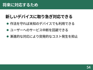 将来に対応するため
新しいデバイスに取り急ぎ対応できる
 作法を守れば未知のデバイスでも利用できる
 ユーザーへのサービス中断を回避できる
 漸進的な対応により突発的なコスト発生を抑止
54
 
