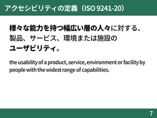 アクセシビリティの定義（ISO9241-20）
様々な能力を持つ幅広い層の人々に対する、
製品、サービス、環境または施設の
ユーザビリティ。
theusabilityofaproduct,service,environmentorfacilityby
peoplewiththewidestrangeofcapabilities.
7
 
