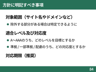 方針に明記すべき事項
対象範囲（サイト名やドメインなど）
 除外する部分がある場合は特定できるように
適合レベル及び対応度
 A～AAAのうち、どのレベルを目標とするか
 準拠 / 一部準拠/ 配慮のうち、どの対応度とするか
対応期限（推奨）
84
 