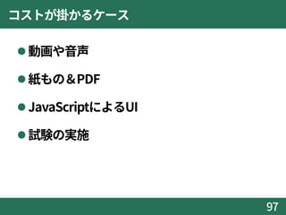 コストが掛かるケース
動画や音声
紙もの＆PDF
JavaScriptによるUI
試験の実施
97
 
