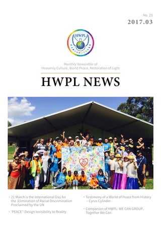 HWPL NEWS
Monthly Newsletter of
Heavenly Culture, World Peace, Restoration of Light
2017.03
No. 23
˙21 March is the International Day for
the Elimination of Racial Discrimination
Proclaimed by the UN
˙‘PEACE’: Design Invisibility to Reality
˙Testimony of a World of Peace from History
– Cyrus Cylinder
˙Companion of HWPL: WE CAN GROUP,
Together We Can
 
