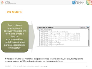 Ver MCDT’s
SPMS - Serviços Partilhados do Ministério da Saúde, E.P.E. www.spms.pt13/04/2017 18
Para o utente
selecionado, é
possível visualizar em
forma de árvore a
lista de
exames/análises
pedidos/realizados
para a especialidade
em questão.
Nota: Estes MCDT’s são referentes à especialidade da consulta externa, ou seja, numa próxima
consulta surge os MCDT’s pedidos/realizados em consultas anteriores.
 