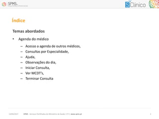 Temas abordados
• Agenda do médico
– Acesso a agenda de outros médicos,
– Consultas por Especialidade,
– Ajuda,
– Observações do dia,
– Iniciar Consulta,
– Ver MCDT’s,
– Terminar Consulta
Índice
SPMS - Serviços Partilhados do Ministério da Saúde, E.P.E. www.spms.pt13/04/2017 2
 