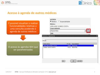 SPMS - Serviços Partilhados do Ministério da Saúde, E.P.E. www.spms.pt13/04/2017 6
Acesso à agenda de outros médicos
É possível visualizar e realizar
funcionalidades relativas a
uma consulta acedendo à
agenda de outros médicos
O acesso às agendas têm que
ser parametrizadas
 
