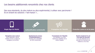 confidentiel | © WAVESTONE 20
Les besoins additionnels rencontrés chez nos clients
Navigation sans couture
entre application natives
mobiles et vers ou depuis le
navigateur du terminal
Single Sign-On Mobile Authentification contextuelle Propagation de l’identité Protection contre le vol de jeton
Ajustement du niveau
d’authentification en
fonction de la sensibilité
de l’API consommée
Transmission de l’identité
de l’utilisateur aux APIs
backend et validation de la
chaîne d’appels
Rendre inopérant le vol
d’un jeton de sécurité
et ne pas dépendre de la
sécurité d’un terminal non
maîtrisé ou d’un tiers
Des sous-standards, du plus mature au plus expérimental, à utiliser avec parcimonie !
Et en évitant les solutions « fait-maison »…
 