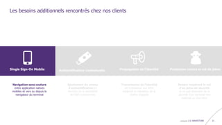confidentiel | © WAVESTONE 21
Les besoins additionnels rencontrés chez nos clients
Navigation sans couture
entre application natives
mobiles et vers ou depuis le
navigateur du terminal
Single Sign-On Mobile Authentification contextuelle Propagation de l’identité Protection contre le vol de jeton
Ajustement du niveau
d’authentification en
fonction de la sensibilité
de l’API consommée
Transmission de l’identité
de l’utilisateur aux APIs
backend et validation de la
chaîne d’appels
Rendre inopérant le vol
d’un jeton de sécurité
et ne pas dépendre de la
sécurité d’un terminal non
maîtrisé ou d’un tiers
 