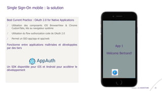 confidentiel | © WAVESTONE 23
Best Current Practice : OAuth 2.0 for Native Applications
/ Utilisation des composants iOS BrowserView & Chrome
CustomTabs, liés au navigateur système
/ Utilisation du flow authorization code de OAuth 2.0
/ Permet un SSO app/app et app/web
Fonctionne entre applications maîtrisées et développées
par des tiers
Un SDK disponible pour iOS et Android pour accélérer le
développement
Single Sign-On mobile : la solution
App1 App2
App1
Please login
login
password
submit
App2
Welcome Bertrand!
App 1
Welcome Bertrand!
 