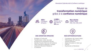 confidentiel | © WAVESTONE 3
Réussir sa
transformation numérique
grâce à la confiance numérique
UNE EXPERTISE EPROUVEE
/ Stratégie et Conformité
/ Transformation métier sécurisée
/ Architecture et programme sécurité
/ Identité, Fraude et Services de Confiance
/ Tests d’intrusion & Réponse à incident
/ Continuité d’Activité & Résilience
/ SI Industriel
NOS DIFFERENCIATEURS
/ Connaissance des risques métier
/ Méthodologie AMT pour les
schémas directeurs
/ Radars Innovation et Start-ups
/ CERT-W
/ Bug Bounty by Wavestone
Wavestone Cybersécurité & Confiance numérique
Nos clients
COMEX, Métier,
CDO, CIO, CISO, BCM
400+
Consultants
& Experts
1,000+
Missions par an
dans plus de
20 pays
 