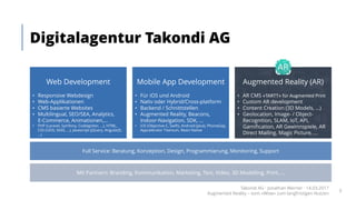 Digitalagentur Takondi AG
Web Development
• Responsive Webdesign
• Web-Applikationen
• CMS basierte Websites
• Multilingual, SEO/SEA, Analytics,
E-Commerce, Animationen,...
• PHP (Laravel, Symfony, CodeIgniter, ...), HTML,
CSS (LESS, SASS, ...), Javascript (jQuery, AngularJS,
...)
Augmented Reality (AR)
• AR CMS «TARTT»	für	Augmented Print
• Custom AR development
• Content Creation (3D Models, ...)
• Geolocation, Image- / Object-
Recognition, SLAM, IoT, API,
Gamification, AR Gewinnspiele, AR
Direct Mailing, Magic Picture, ...
Mobile App Development
• Für iOS und Android
• Nativ oder Hybrid/Cross-platform
• Backend / Schnittstellen
• Augmented Reality, Beacons,
Indoor-Navigation, SDK, ...
• iOS (Objective-C, Swift), Android (Java), PhoneGap,
Appcelerator Titanium, React Native
Full Service: Beratung, Konzeption, Design, Programmierung, Monitoring, Support
Mit Partnern: Branding, Kommunikation, Marketing, Text, Video, 3D Modelling, Print, ...
Takondi AG · Jonathan Werner · 14.03.2017
Augmented Reality – vom «Wow» zum langfristigen Nutzen
3
 