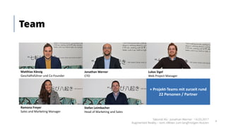 Team
Matthias	Känzig
Geschäftsführer	und	Co-Founder
Jonathan	Werner	
CTO
Lukas	Sigel	
Web	Project	Manager
Ramona	Freyer
Sales and Marketing	Manager
Stefan	Leimbacher	
Head	of Marketing	and Sales
+	Projekt-Teams	mit	zurzeit	rund	
22	Personen	/	Partner
Takondi AG · Jonathan Werner · 14.03.2017
Augmented Reality – vom «Wow» zum langfristigen Nutzen
4
 
