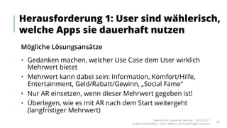 Mögliche Lösungsansätze
• Gedanken machen, welcher Use Case dem User wirklich
Mehrwert bietet
• Mehrwert kann dabei sein: Information, Komfort/Hilfe,
Entertainment, Geld/Rabatt/Gewinn, „Social Fame“
• Nur AR einsetzen, wenn dieser Mehrwert gegeben ist!
• Überlegen, wie es mit AR nach dem Start weitergeht
(langfristiger Mehrwert)
Herausforderung 1: User sind wählerisch,
welche Apps sie dauerhaft nutzen
Takondi AG · Jonathan Werner · 14.03.2017
Augmented Reality – vom «Wow» zum langfristigen Nutzen
40
 